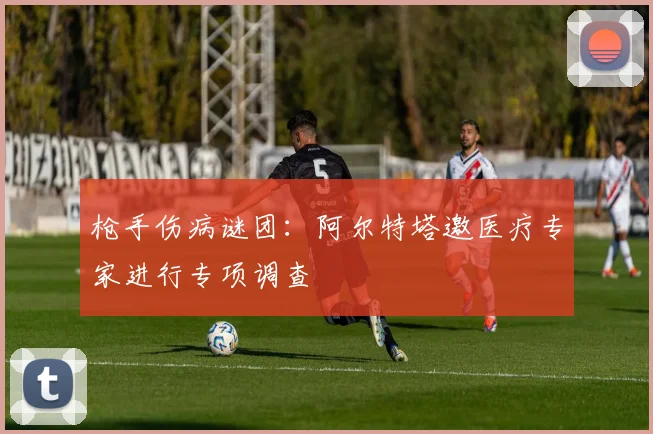 枪手伤病谜团:阿尔特塔邀医疗专家进行专项调查