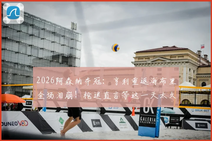 2026阿森纳夺冠：亨利重返海布里全场泪崩！枪迷直言等这一天太久了