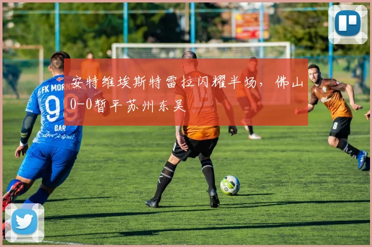 安特维埃斯特雷拉闪耀半场，佛山0-0暂平苏州东吴