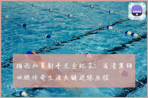 梅西加冕射手王全纪录:高清集锦回顾传奇生涯关键进球历程