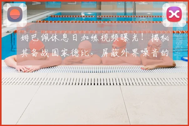 姆巴佩休息日加练视频曝光！揭秘其备战国家德比，屏蔽外界噪音的专注方法