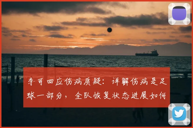 李可回应伤病质疑:详解伤病是足球一部分,全队恢复状态进展如何