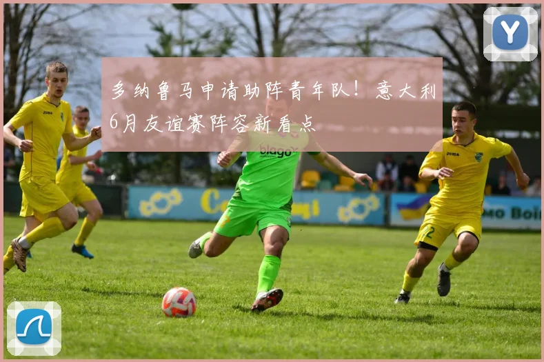 多纳鲁马申请助阵青年队！意大利6月友谊赛阵容新看点