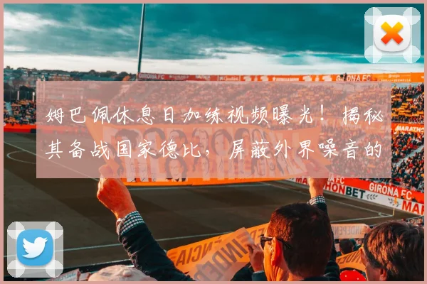 姆巴佩休息日加练视频曝光!揭秘其备战国家德比,屏蔽外界噪音的专注方法