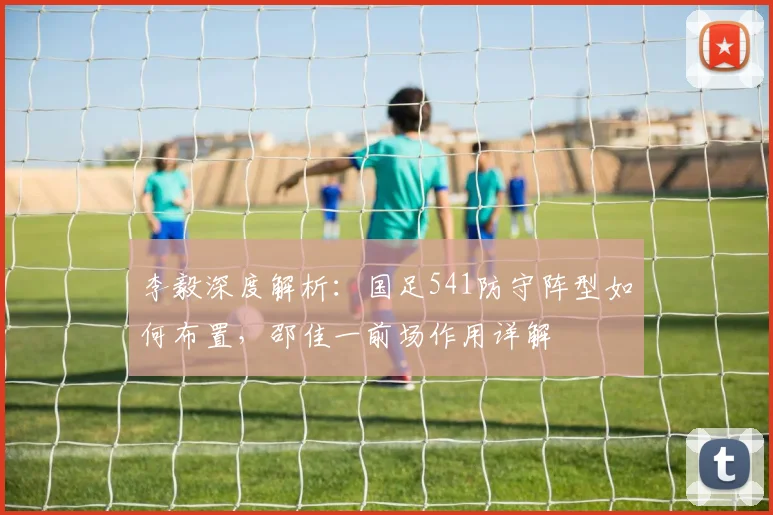 李毅深度解析：国足541防守阵型如何布置，邵佳一前场作用详解