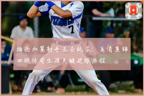 梅西加冕射手王全纪录：高清集锦回顾传奇生涯关键进球历程