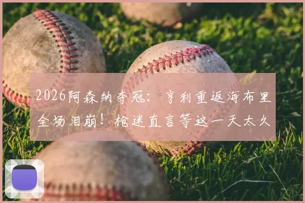 2026阿森纳夺冠：亨利重返海布里全场泪崩！枪迷直言等这一天太久了