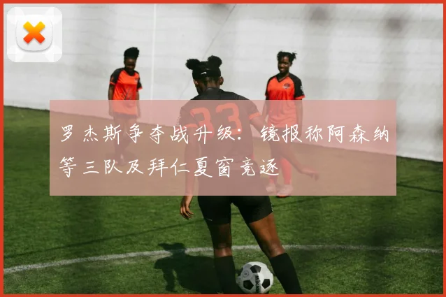 罗杰斯争夺战升级:镜报称阿森纳等三队及拜仁夏窗竞逐