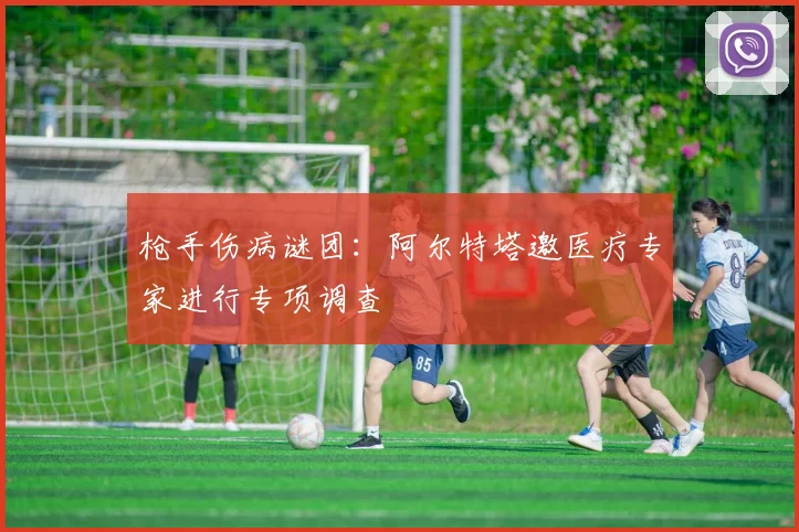 枪手伤病谜团：阿尔特塔邀医疗专家进行专项调查